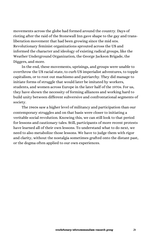 ‘movements across the globe had formed around the country. Days of rioting after the raid of the Stonewall Inn gave shape to the gay and trans. liberation movement that had been growing since the mid 60s. Revolutionary feminist organizations sprouted across the US and informed the character and ideology of existing radical groups, like the Weather Underground Organization, the George Jackson Brigade, the Diggers, and more.  In the end, these movements, uprisings, and groups were unable to overthrow the US racial state, to curb US imperialist adventures, to topple capitalism, or to root out machismo and patriarchy. They did manage to initiate forms of struggle that would later be imitated by workers, students, and women across Europe in the later half of the 1970s. For us, they have shown the necessity of forming alliances and working hard to build unity between different subversive and confrontational segments of society.  The 19608 saw a  ation than our  her level of militancy and parti contemporary struggles and on that basis were closer to initiating a veritable social revolution. Knowing this, we can still look to that period. forlessons and cautionary tales. Stil, participants of more recent protests have learned all of their own lessons. To understand what to do next, we need to also metabolize those lessons. We have to judge them with rigor and clarity, without the nostalgia sometimes grafted onto the distant past, or the dogma often applied to our own experiences.  LR ——— n 